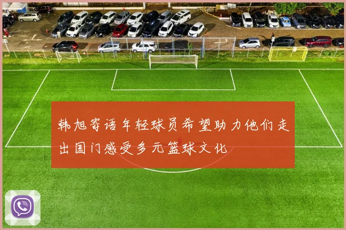 韩旭寄语年轻球员希望助力他们走出国门感受多元篮球文化