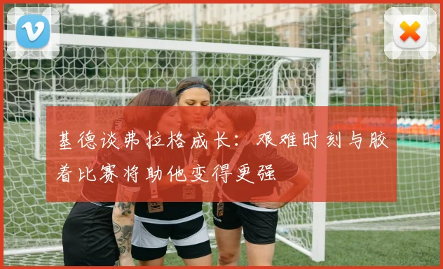 基德谈弗拉格成长：艰难时刻与胶着比赛将助他变得更强