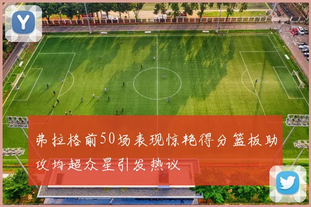 弗拉格前50场表现惊艳得分篮板助攻均超众星引发热议