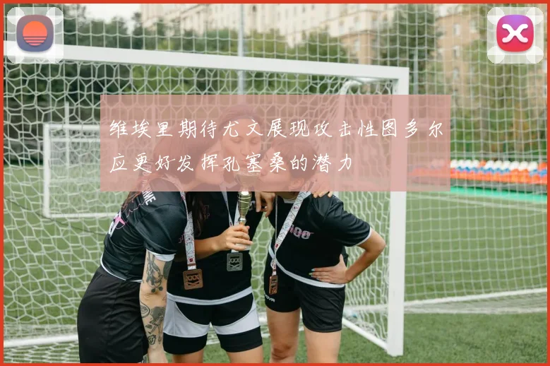 维埃里期待尤文展现攻击性图多尔应更好发挥孔塞桑的潜力