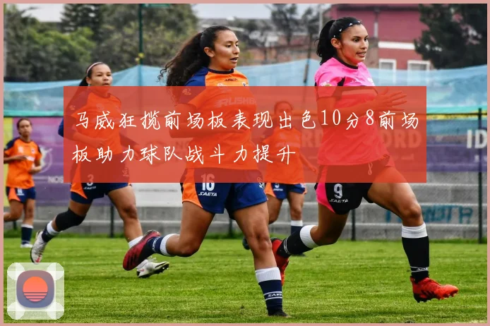 马威狂揽前场板表现出色10分8前场板助力球队战斗力提升