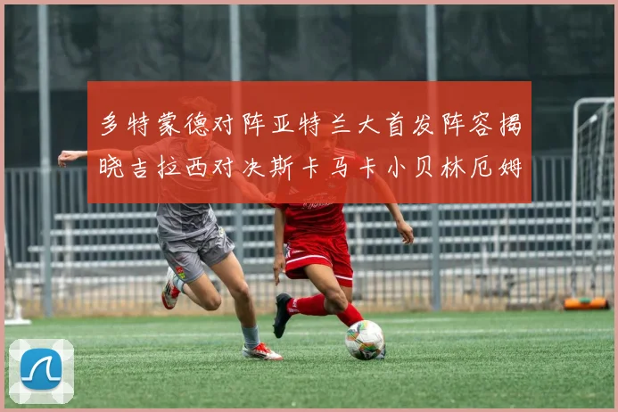 多特蒙德对阵亚特兰大首发阵容揭晓吉拉西对决斯卡马卡小贝林厄姆出战