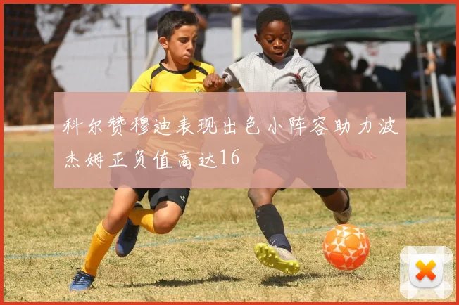 科尔赞穆迪表现出色小阵容助力波杰姆正负值高达16