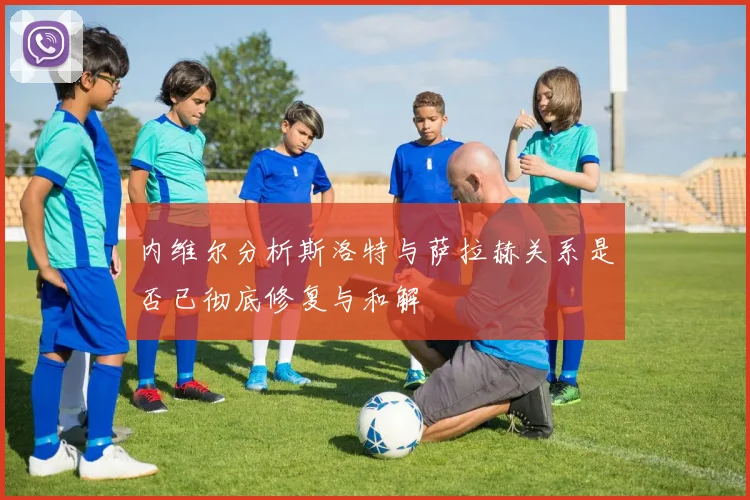 内维尔分析斯洛特与萨拉赫关系是否已彻底修复与和解