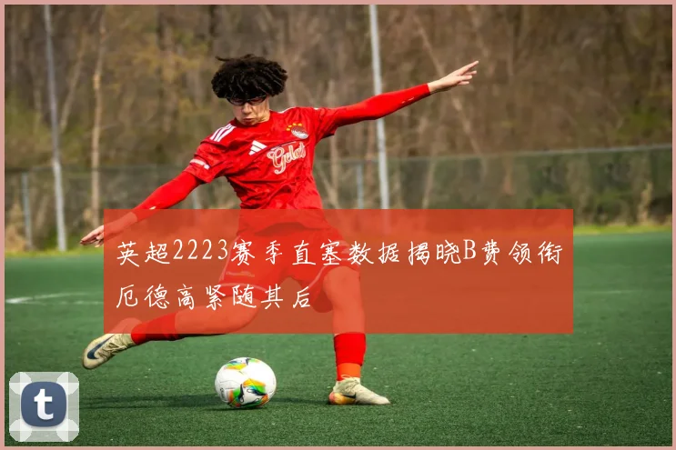 英超2223赛季直塞数据揭晓B费领衔厄德高紧随其后