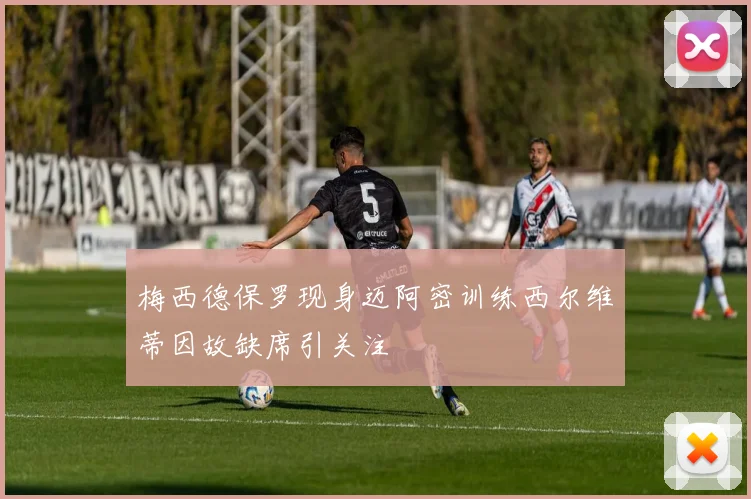梅西德保罗现身迈阿密训练西尔维蒂因故缺席引关注