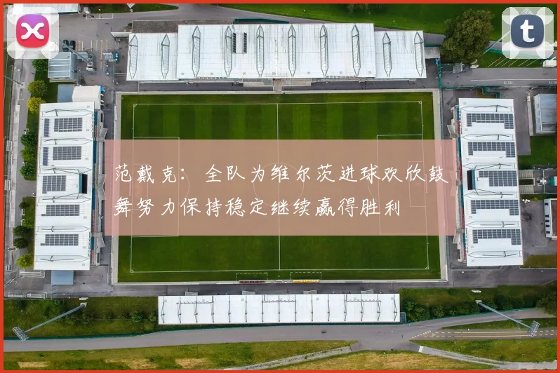 范戴克：全队为维尔茨进球欢欣鼓舞努力保持稳定继续赢得胜利