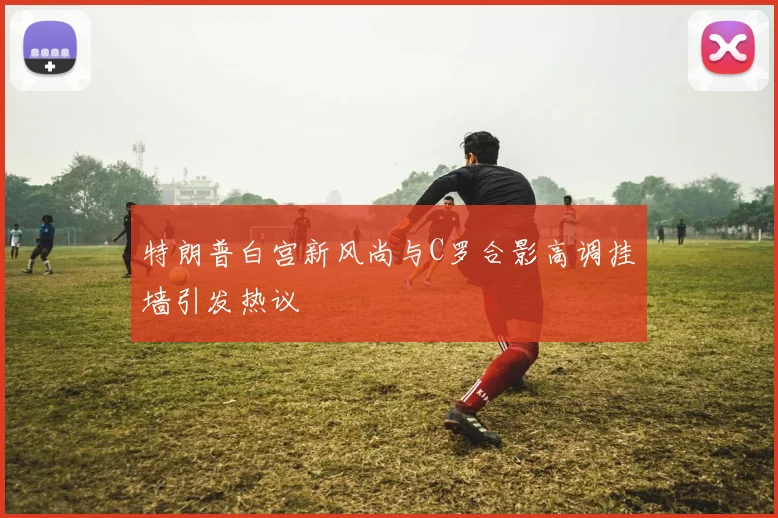 特朗普白宫新风尚与C罗合影高调挂墙引发热议