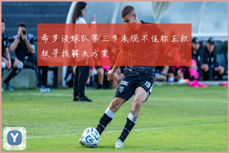 希罗谈球队第三节表现不佳称正积极寻找解决方案