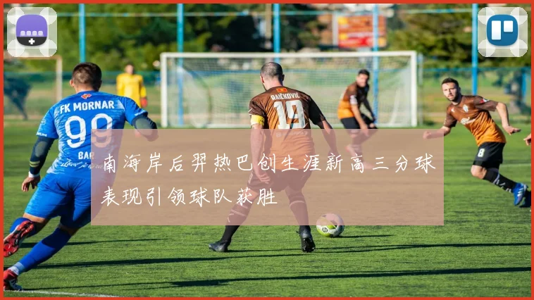 南海岸后羿热巴创生涯新高三分球表现引领球队获胜