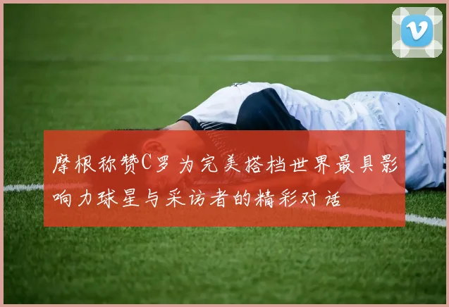 摩根称赞C罗为完美搭档世界最具影响力球星与采访者的精彩对话
