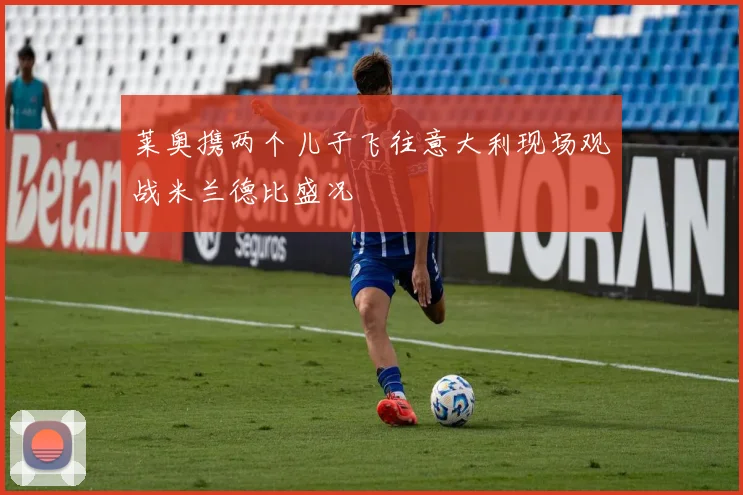 莱奥携两个儿子飞往意大利现场观战米兰德比盛况