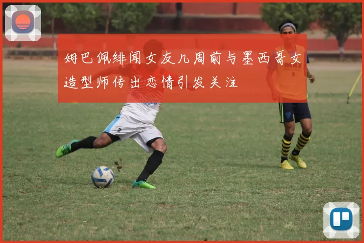 姆巴佩绯闻女友几周前与墨西哥女造型师传出恋情引发关注