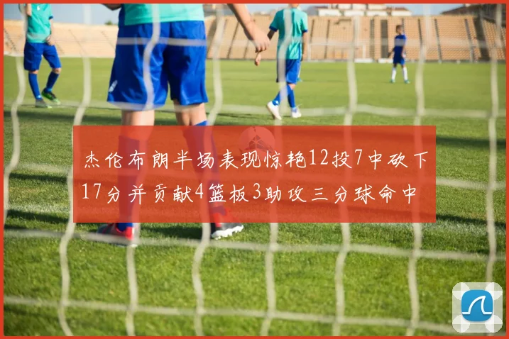 杰伦布朗半场表现惊艳12投7中砍下17分并贡献4篮板3助攻三分球命中率高达75