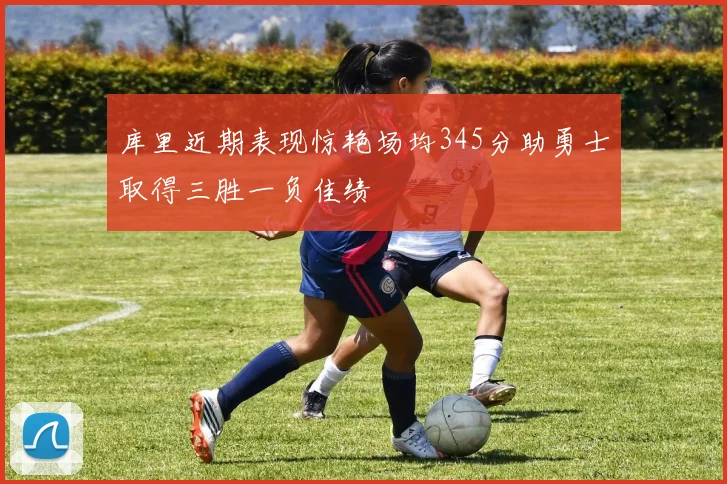 库里近期表现惊艳场均345分助勇士取得三胜一负佳绩