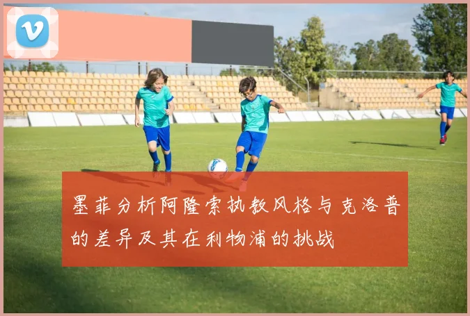 墨菲分析阿隆索执教风格与克洛普的差异及其在利物浦的挑战