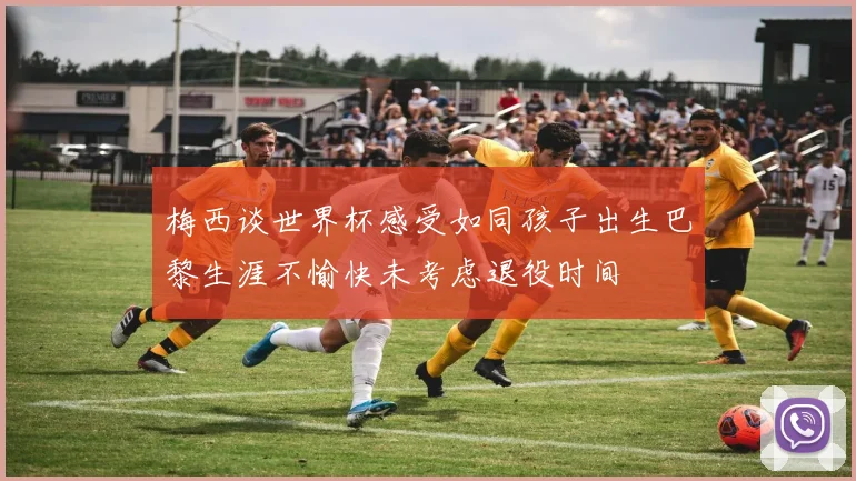 梅西谈世界杯感受如同孩子出生巴黎生涯不愉快未考虑退役时间