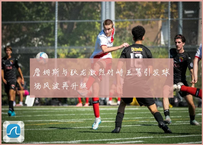詹姆斯与狄龙激烈对峙互骂引发球场风波再升级