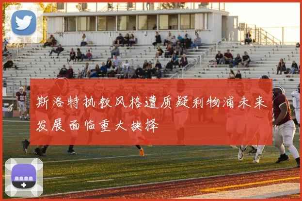 斯洛特执教风格遭质疑利物浦未来发展面临重大抉择