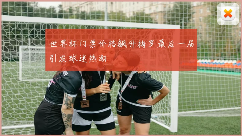 世界杯门票价格飙升梅罗最后一届引发球迷热潮