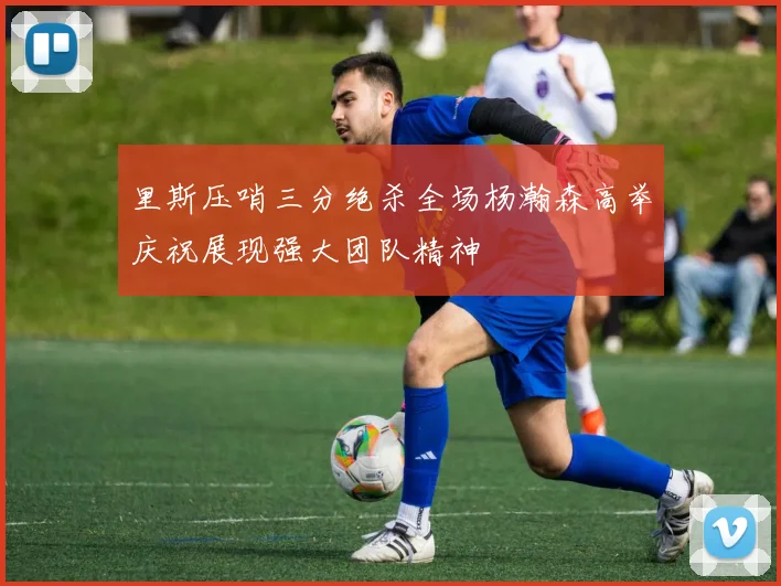 里斯压哨三分绝杀全场杨瀚森高举庆祝展现强大团队精神