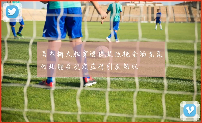 马冬梅大胆穿透视装惊艳全场克莱对此能否淡定应对引发热议