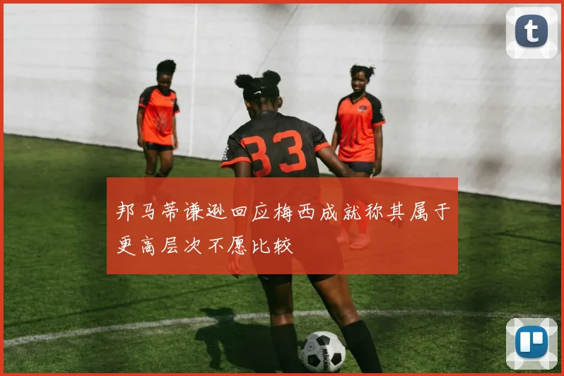邦马蒂谦逊回应梅西成就称其属于更高层次不愿比较