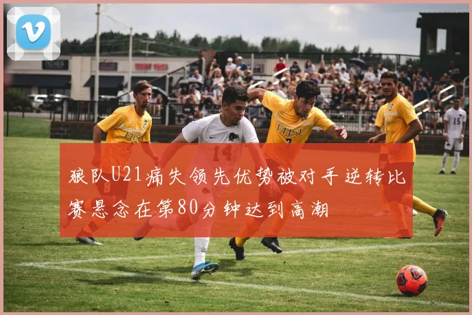 狼队U21痛失领先优势被对手逆转比赛悬念在第80分钟达到高潮