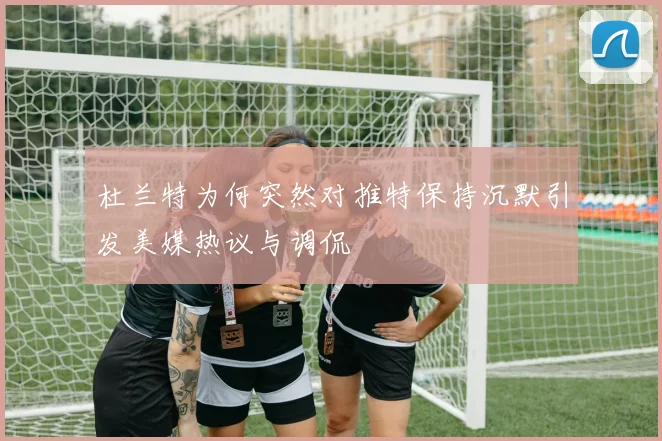 杜兰特为何突然对推特保持沉默引发美媒热议与调侃