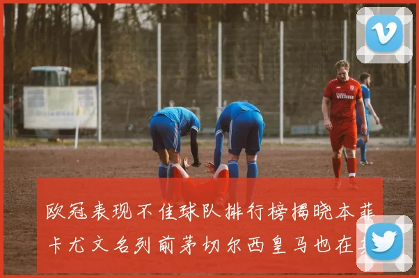 欧冠表现不佳球队排行榜揭晓本菲卡尤文名列前茅切尔西皇马也在其中