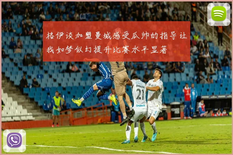 格伊谈加盟曼城感受瓜帅的指导让我如梦似幻提升比赛水平显著