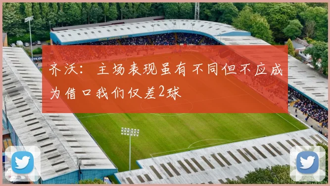 齐沃：主场表现虽有不同但不应成为借口我们仅差2球