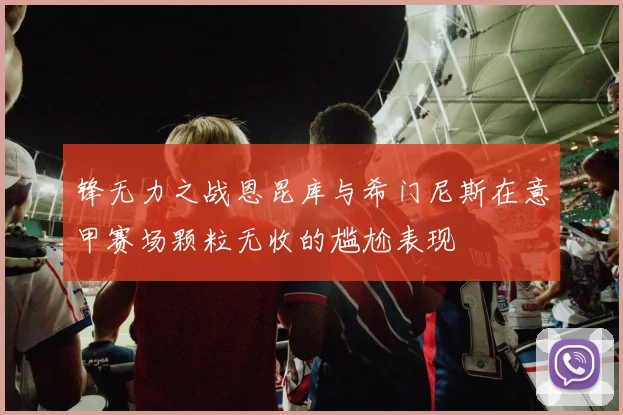 锋无力之战恩昆库与希门尼斯在意甲赛场颗粒无收的尴尬表现
