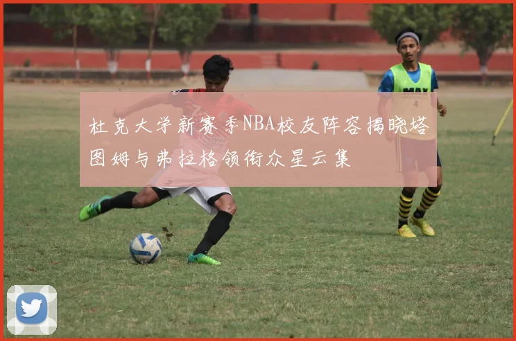 杜克大学新赛季NBA校友阵容揭晓塔图姆与弗拉格领衔众星云集