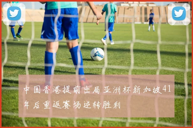 中国香港提前出局亚洲杯新加坡41年后重返赛场逆转胜利