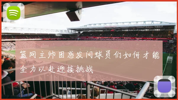 篮网主帅困惑发问球员们如何才能全力以赴迎接挑战