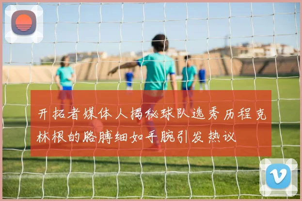 开拓者媒体人揭秘球队选秀历程克林根的胳膊细如手腕引发热议