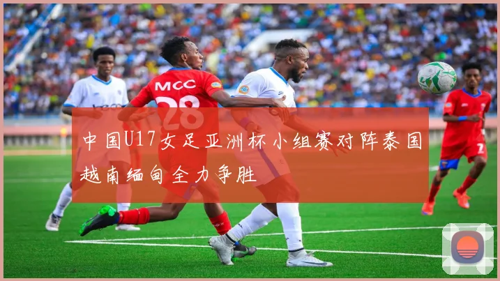 中国U17女足亚洲杯小组赛对阵泰国越南缅甸全力争胜
