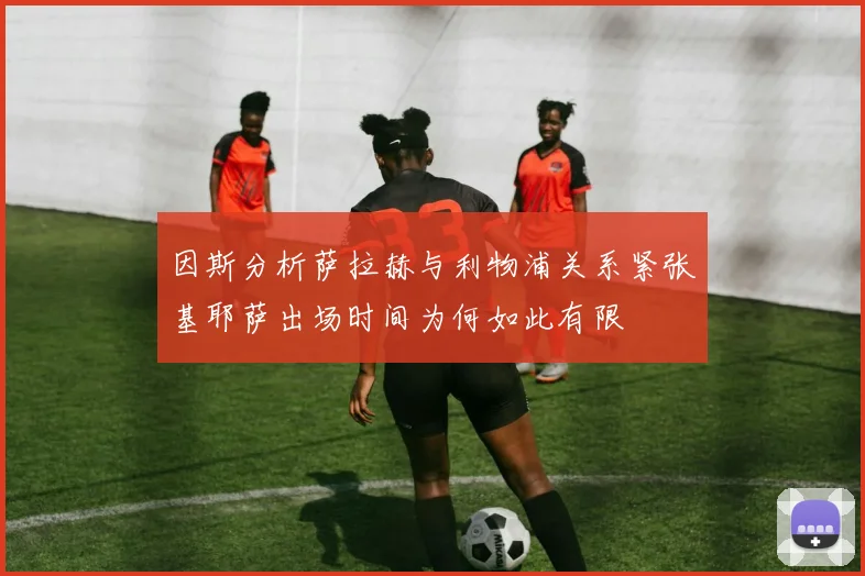 因斯分析萨拉赫与利物浦关系紧张基耶萨出场时间为何如此有限