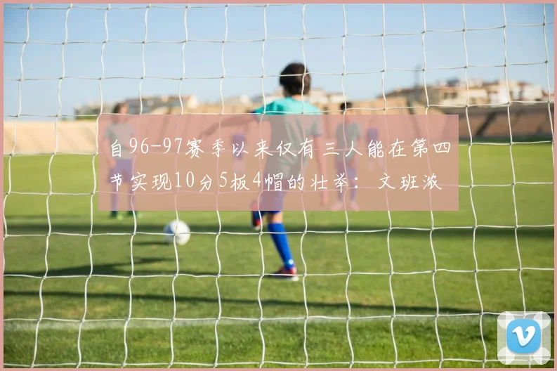自96-97赛季以来仅有三人能在第四节实现10分5板4帽的壮举：文班浓眉伍德