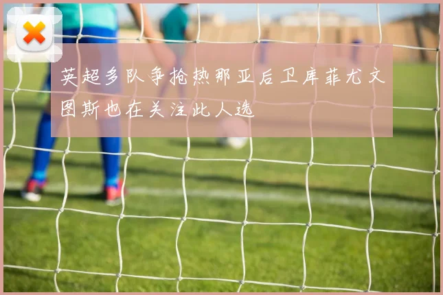 英超多队争抢热那亚后卫库菲尤文图斯也在关注此人选