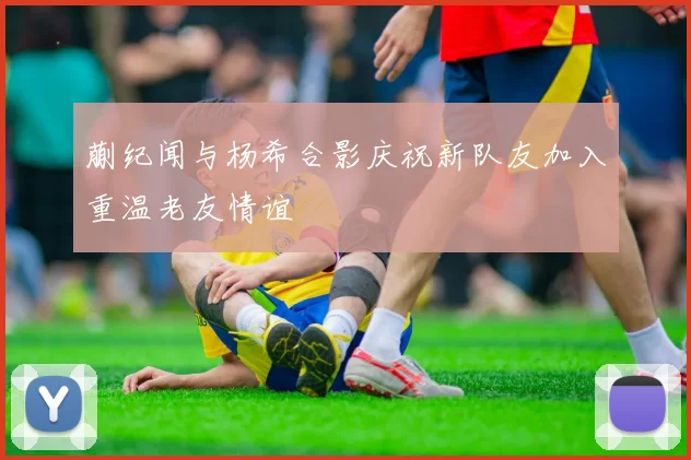 蒯纪闻与杨希合影庆祝新队友加入重温老友情谊