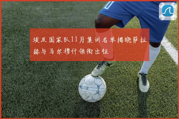 埃及国家队11月集训名单揭晓萨拉赫与马尔穆什领衔出征