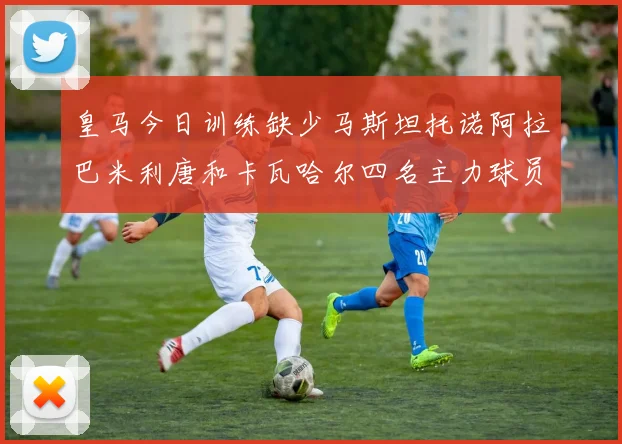 皇马今日训练缺少马斯坦托诺阿拉巴米利唐和卡瓦哈尔四名主力球员