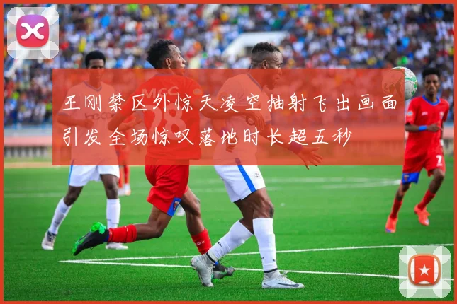 王刚禁区外惊天凌空抽射飞出画面引发全场惊叹落地时长超五秒