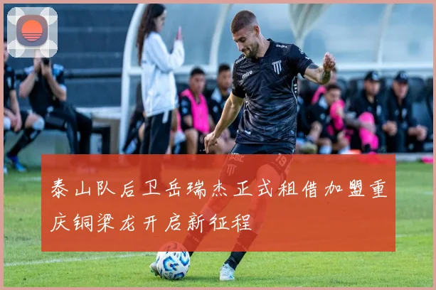 泰山队后卫岳瑞杰正式租借加盟重庆铜梁龙开启新征程