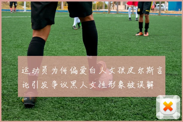运动员为何偏爱白人女孩皮尔斯言论引发争议黑人女性形象被误解