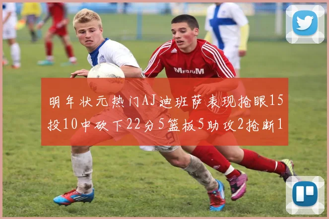 明年状元热门AJ迪班萨表现抢眼15投10中砍下22分5篮板5助攻2抢断1盖帽