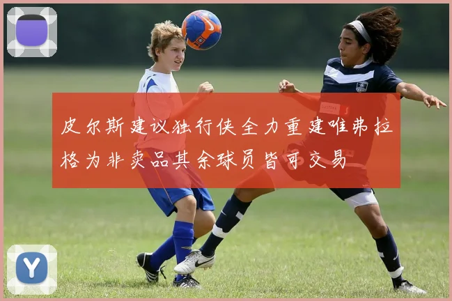 皮尔斯建议独行侠全力重建唯弗拉格为非卖品其余球员皆可交易