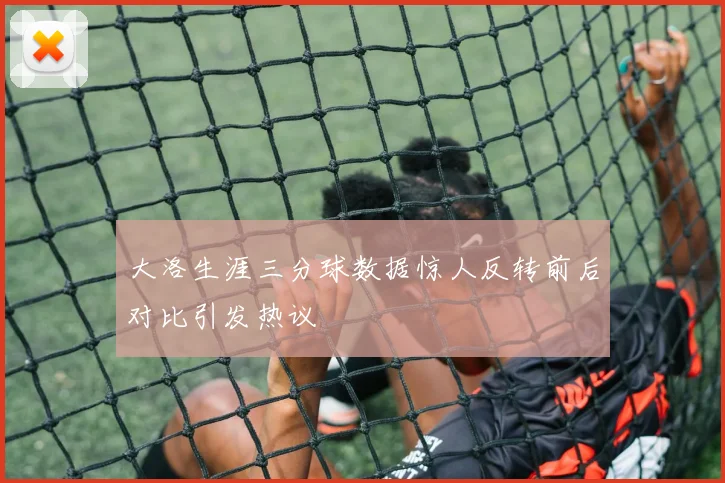 大洛生涯三分球数据惊人反转前后对比引发热议